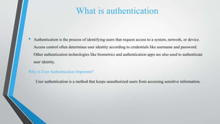 What is authentication
• Authentication is the process of identifying users that request access to a system, network, or device.
Access control often determines user identity according to credentials like username and password.
Other authentication technologies like biometrics and authentication apps are also used to authenticate
user identity.
Why Is User Authentication Important?
User authentication is a method that keeps unauthorized users from accessing sensitive information.
 