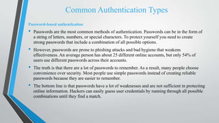 Common Authentication Types
Password-based authentication
• Passwords are the most common methods of authentication. Passwords can be in the form of
a string of letters, numbers, or special characters. To protect yourself you need to create
strong passwords that include a combination of all possible options.
• However, passwords are prone to phishing attacks and bad hygiene that weakens
effectiveness. An average person has about 25 different online accounts, but only 54% of
users use different passwords across their accounts.
• The truth is that there are a lot of passwords to remember. As a result, many people choose
convenience over security. Most people use simple passwords instead of creating reliable
passwords because they are easier to remember.
• The bottom line is that passwords have a lot of weaknesses and are not sufficient in protecting
online information. Hackers can easily guess user credentials by running through all possible
combinations until they find a match.
 