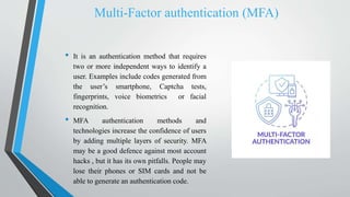 Multi-Factor authentication (MFA)
• It is an authentication method that requires
two or more independent ways to identify a
user. Examples include codes generated from
the user’s smartphone, Captcha tests,
fingerprints, voice biometrics or facial
recognition.
• MFA authentication methods and
technologies increase the confidence of users
by adding multiple layers of security. MFA
may be a good defence against most account
hacks , but it has its own pitfalls. People may
lose their phones or SIM cards and not be
able to generate an authentication code.
 