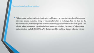 Token-based authentication
• Token-based authentication technologies enable users to enter their credentials once and
receive a unique encrypted string of random characters in exchange. You can then use the
token to access protected systems instead of entering your credentials all over again. The
digital token proves that you already have access permission. Use cases of token-based
authentication include RESTful APIs that are used by multiple frameworks and clients.
 