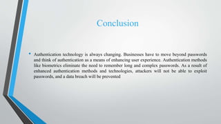 Conclusion
• Authentication technology is always changing. Businesses have to move beyond passwords
and think of authentication as a means of enhancing user experience. Authentication methods
like biometrics eliminate the need to remember long and complex passwords. As a result of
enhanced authentication methods and technologies, attackers will not be able to exploit
passwords, and a data breach will be prevented
 