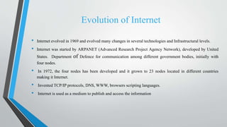 Evolution of Internet
• Internet evolved in 1969 and evolved many changes in several technologies and Infrastructural levels.
• Internet was started by ARPANET (Advanced Research Project Agency Network), developed by United
States. Department of Defence for communication among different government bodies, initially with
four nodes.
• In 1972, the four nodes has been developed and it grown to 23 nodes located in different countries
making it Internet.
• Invented TCP/IP protocols, DNS, WWW, browsers scripting languages.
• Internet is used as a medium to publish and access the information
 