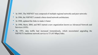 • In 1985, The NSFNET was composed of multiple regional networks and peer networks
• In 1986, the NSFNET created a three-tiered network architecture.
• In 1988, updated the links to make it faster
• In 1990, Merit, IBM, and MCI started a new organization known as Advanced Network and
Services (ANS).
• By 1991, data traffic had increased tremendously, which necessitated upgrading the
NSFNET's backbone network service to T3 (45 Mbps) links.
 