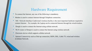 Hardware Requirement
• To connect the Internet, any one of the following is mandatory.
• Modem is used to connect Internet through Telephone connection.
• NIC- Network Interface Card(wired/ wireless) facility is the most important hardware required to
connect Internet. For example, the Laptop can be connected Internet through the wired/wireless.
• Dongle is used to connect the Internet using cellular network
• Wi-Fi router or Hotspot is used to connect the Internet using wireless network
• Electronic device which supports cellular network
• Internet Connectivity such as Dial-up connection, ISDN, DSL, Cable TV, wired and wireless
(Cellular) Network.
 