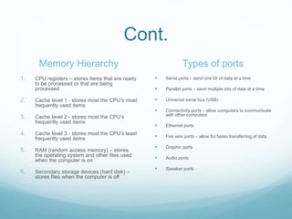 Cont.
Memory Hierarchy
1. CPU registers – stores items that are ready
to be processed or that are being
processed
2. Cache level 1 - stores most the CPU’s most
frequently used items
3. Cache level 2 - stores most the CPU’s
frequently used items
4. Cache level 3 - stores most the CPU’s least
frequently used items
5. RAM (random access memory) – stores
the operating system and other files used
when the computer is on
6. Secondary storage devices (hard disk) –
stores files when the computer is off
Types of ports
 Serial ports – send one bit of data at a time
 Parallel ports – send multiple bits of data at a time
 Universal serial bus (USB)
 Connectivity ports – allow computers to communicate
with other computers
 Ethernet ports
 Fire wire ports – allow for faster transferring of data
 Graphic ports
 Audio ports
 Speaker ports
 