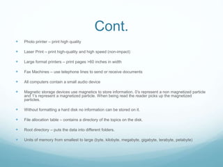 Cont.
 Photo printer – print high quality
 Laser Print – print high-quality and high speed (non-impact)
 Large format printers – print pages >60 inches in width
 Fax Machines – use telephone lines to send or receive documents
 All computers contain a small audio device
 Magnetic storage devices use magnetics to store information. 0’s represent a non magnetized particle
and 1’s represent a magnetized particle. When being read the reader picks up the magnetized
particles.
 Without formatting a hard disk no information can be stored on it.
 File allocation table – contains a directory of the topics on the disk.
 Root directory – puts the data into different folders.
 Units of memory from smallest to large (byte, kilobyte, megabyte, gigabyte, terabyte, petabyte)
 