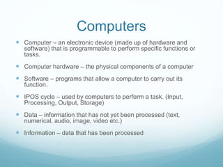 Computers
 Computer – an electronic device (made up of hardware and
software) that is programmable to perform specific functions or
tasks.
 Computer hardware – the physical components of a computer
 Software – programs that allow a computer to carry out its
function.
 IPOS cycle – used by computers to perform a task. (Input,
Processing, Output, Storage)
 Data – information that has not yet been processed (text,
numerical, audio, image, video etc.)
 Information – data that has been processed
 