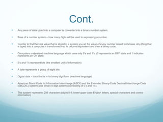 Cont.
 Any piece of data typed into a computer is converted into a binary number system.
 Base of a number system – how many digits will be used in expressing a number.
 In order to find the total value that is stored in a system you ad the value of every number raised to its base. Any thing that
is typed into a computer is transformed into its decimal equivalent and then a binary code.
 Computers understand machine language which uses only 0’s and 1’s. (0 represents an OFF state and 1 indicates
represents an ON state)
 0’s and 1’s represent bits (the smallest unit of information)
 A byte represents a group of eight bits
 Digital data – data that is in its binary digit form (machine language)
 American Stand Code for Information Interchange (ASCII) and the Extended Binary-Code Decimal Interchange Code
(EBCDIC) systems use binary 8 digit patterns (consisting of 0’s and 1’s).
 This system represents 256 characters (digits 0-9, lower/upper case English letters, special characters and control
information)
 