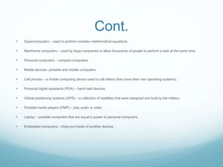 Cont.
 Supercomputers – used to perform complex mathematical equations.
 Mainframe computers – used by large companies to allow thousands of people to perform a task at the same time.
 Personal computers – compact computers.
 Mobile devices- portable and mobile computers.
 Cell phones – a mobile computing device used to call others (they have their own operating systems).
 Personal digital assistants (PDA) – hand held devices.
 Global positioning systems (GPS) – a collection of satellites that were designed and built by the military.
 Portable media players (PMP) – play audio or video
 Laptop – portable computers that are equal in power to personal computers
 Embedded computers – chips put inside of another devices
 