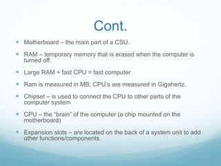 Cont.
 Motherboard – the main part of a CSU.
 RAM – temporary memory that is erased when the computer is
turned off.
 Large RAM + fast CPU = fast computer
 Ram is measured in MB, CPU’s are measured in Gigahertz.
 Chipset – is used to connect the CPU to other parts of the
computer system
 CPU – the “brain” of the computer (a chip mounted on the
motherboard)
 Expansion slots – are located on the back of a system unit to add
other functions/components.
 