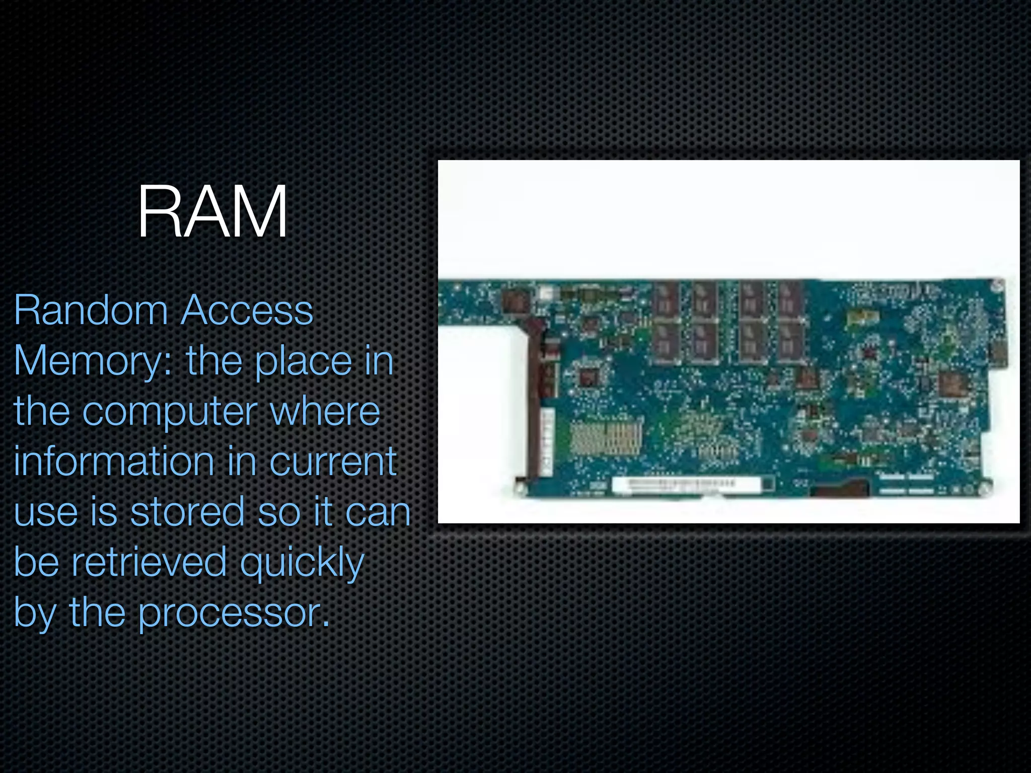 RAM
Random Access
Memory: the place in
the computer where
information in current
use is stored so it can
be retrieved quickly
by the processor.
 