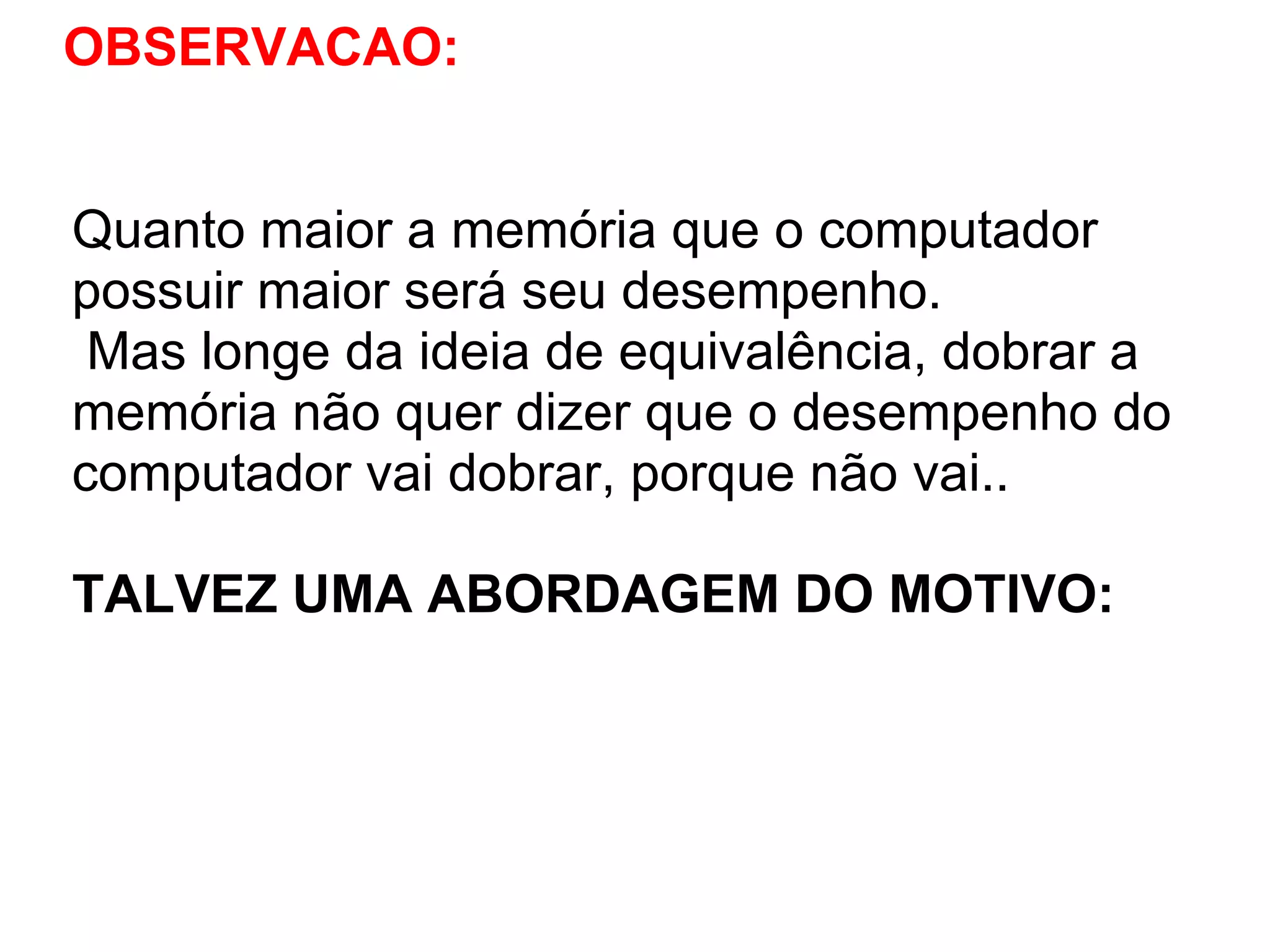 OBSERVACAO:

Quanto maior a memória que o computador
possuir maior será seu desempenho.
Mas longe da ideia de equivalência, dobrar a
memória não quer dizer que o desempenho do
computador vai dobrar, porque não vai..
TALVEZ UMA ABORDAGEM DO MOTIVO:

 