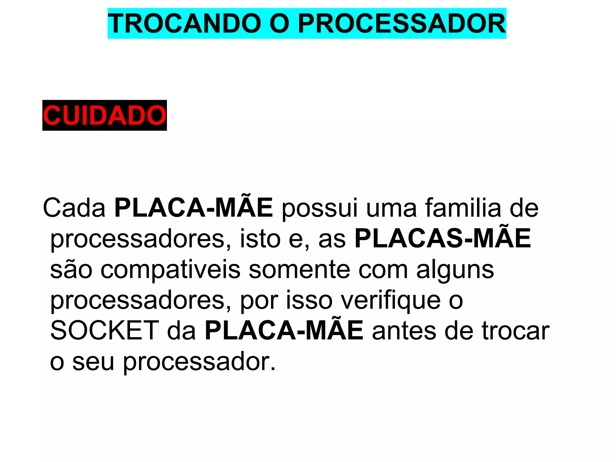 TROCANDO O PROCESSADOR

CUIDADO

Cada PLACA-MÃE possui uma familia de
processadores, isto e, as PLACAS-MÃE
são compativeis somente com alguns
processadores, por isso verifique o
SOCKET da PLACA-MÃE antes de trocar
o seu processador.

 