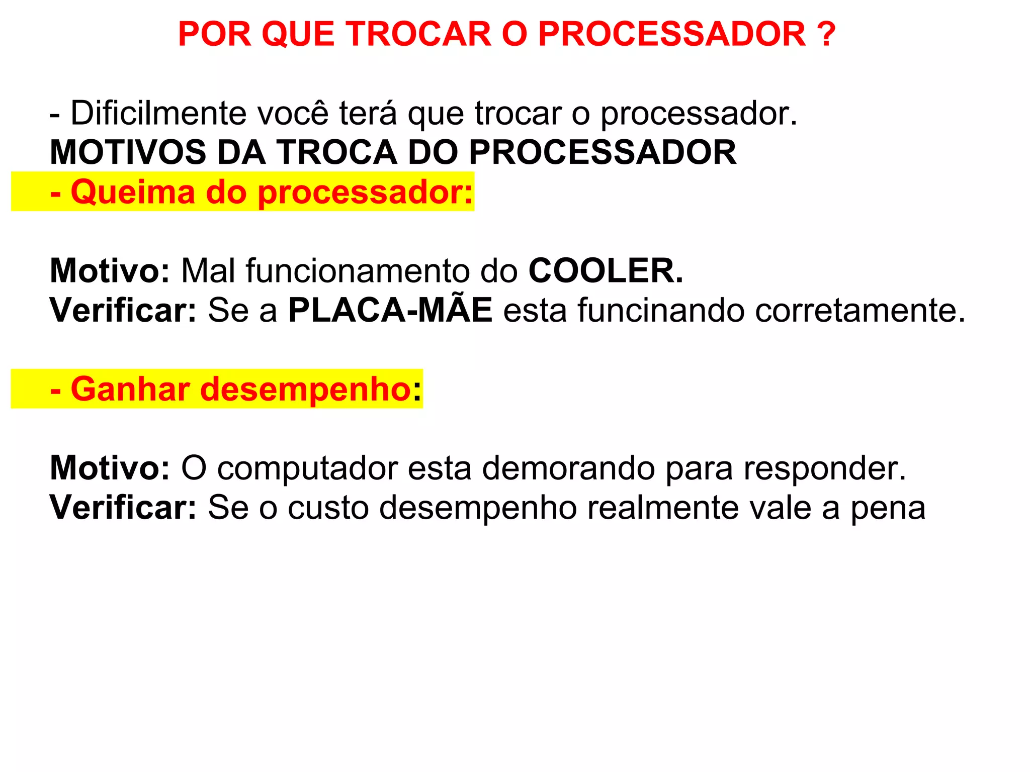 POR QUE TROCAR O PROCESSADOR ?
- Dificilmente você terá que trocar o processador.
MOTIVOS DA TROCA DO PROCESSADOR
- Queima do processador:
Motivo: Mal funcionamento do COOLER.
Verificar: Se a PLACA-MÃE esta funcinando corretamente.
- Ganhar desempenho:
Motivo: O computador esta demorando para responder.
Verificar: Se o custo desempenho realmente vale a pena

 