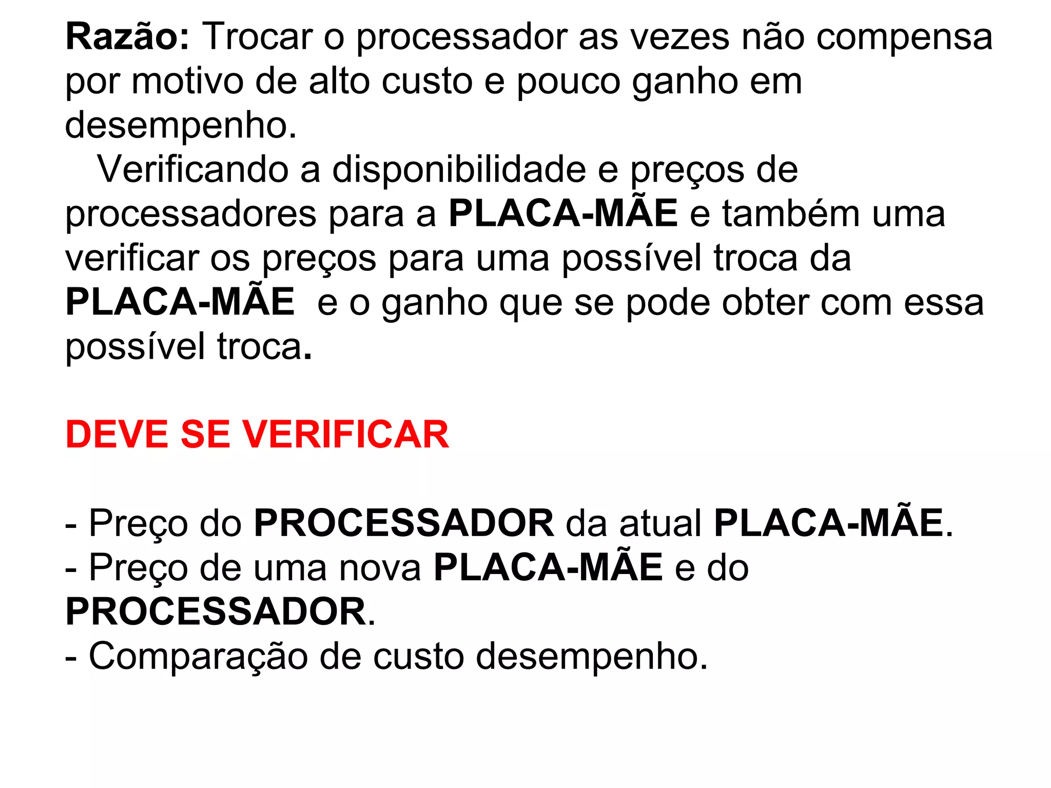 Razão: Trocar o processador as vezes não compensa
por motivo de alto custo e pouco ganho em
desempenho.
Verificando a disponibilidade e preços de
processadores para a PLACA-MÃE e também uma
verificar os preços para uma possível troca da
PLACA-MÃE e o ganho que se pode obter com essa
possível troca.
DEVE SE VERIFICAR
- Preço do PROCESSADOR da atual PLACA-MÃE.
- Preço de uma nova PLACA-MÃE e do
PROCESSADOR.
- Comparação de custo desempenho.

 