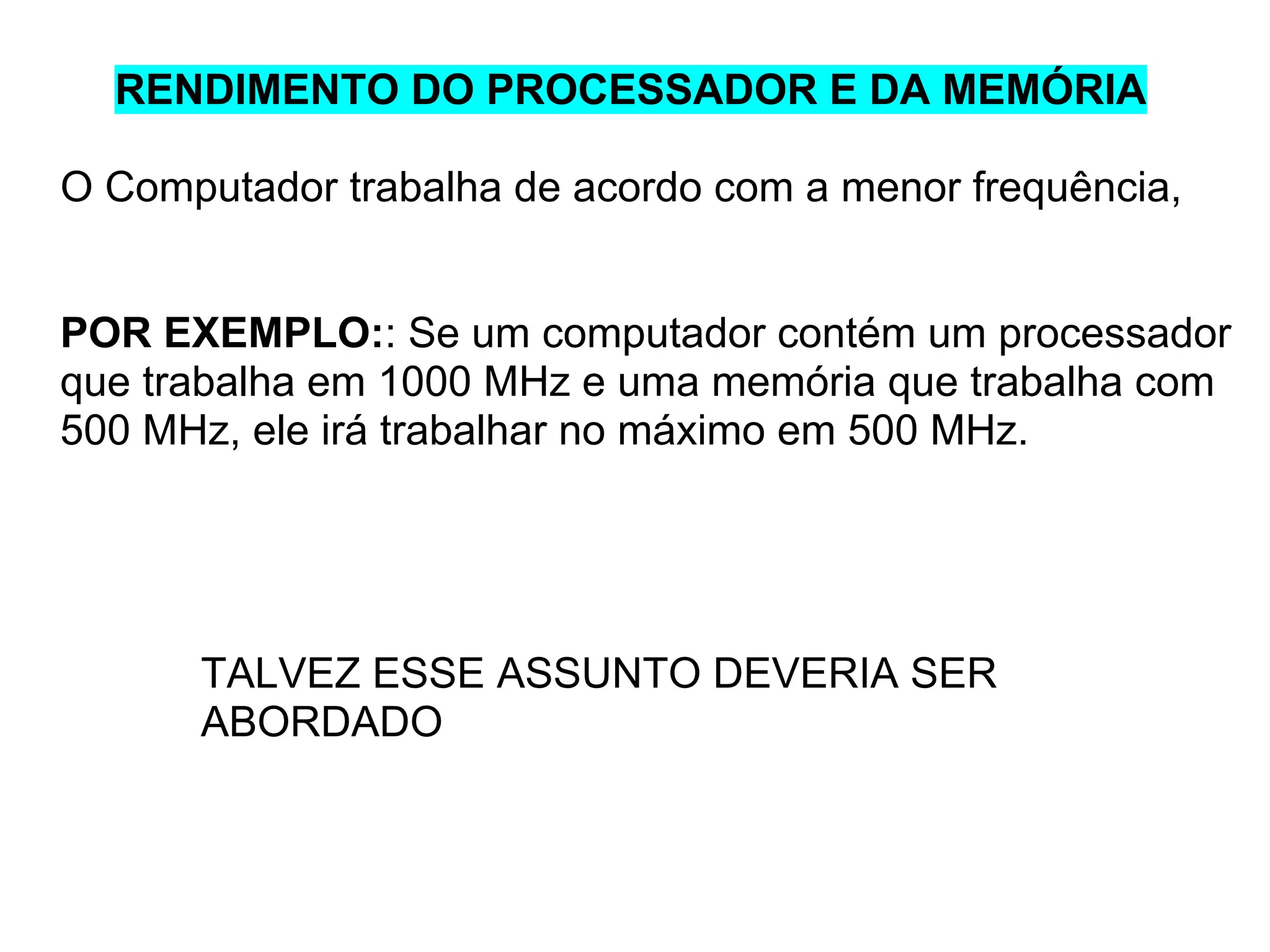 RENDIMENTO DO PROCESSADOR E DA MEMÓRIA
O Computador trabalha de acordo com a menor frequência,

POR EXEMPLO:: Se um computador contém um processador
que trabalha em 1000 MHz e uma memória que trabalha com
500 MHz, ele irá trabalhar no máximo em 500 MHz.

TALVEZ ESSE ASSUNTO DEVERIA SER
ABORDADO

 