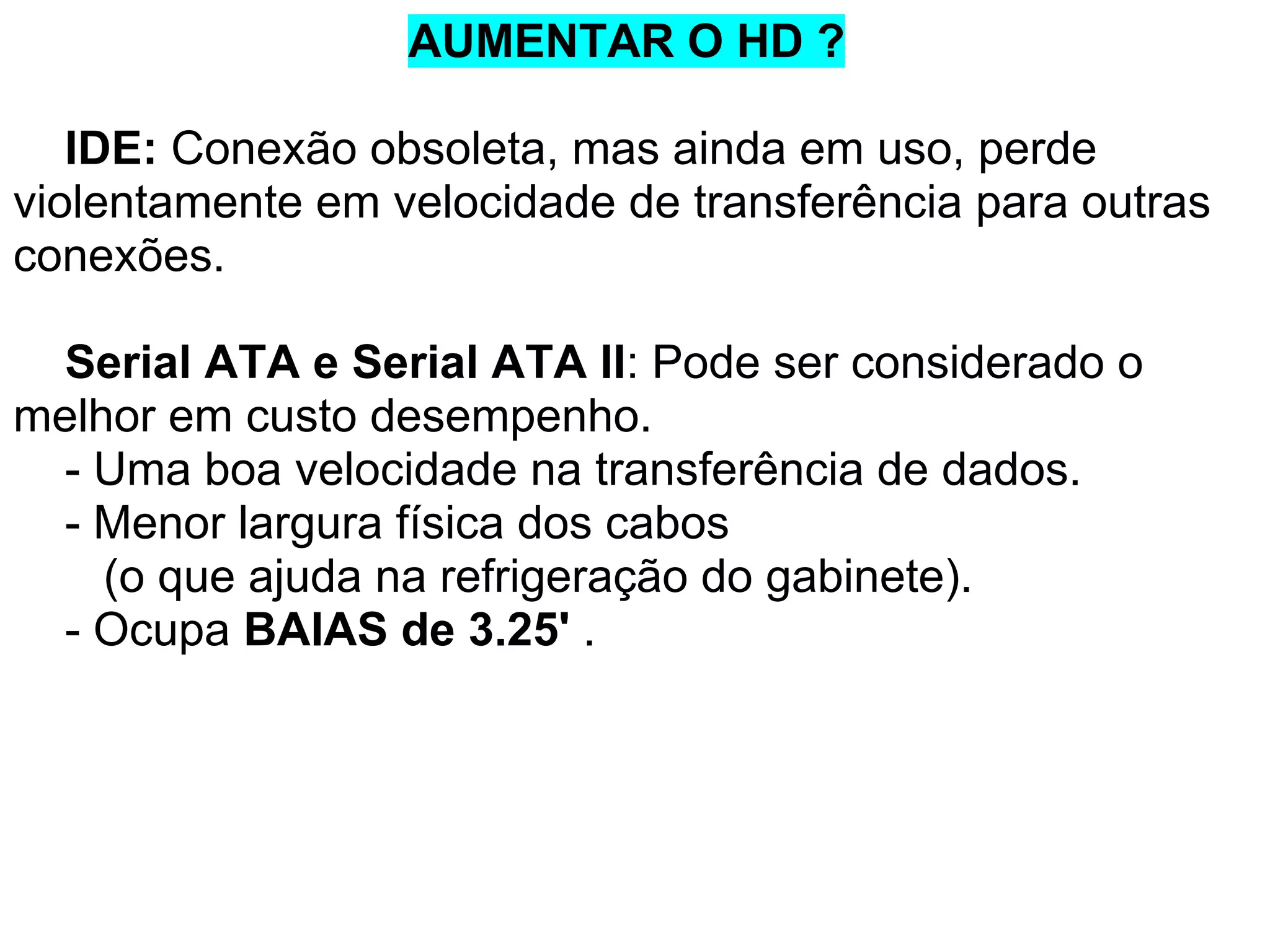 AUMENTAR O HD ?
IDE: Conexão obsoleta, mas ainda em uso, perde
violentamente em velocidade de transferência para outras
conexões.
Serial ATA e Serial ATA II: Pode ser considerado o
melhor em custo desempenho.
- Uma boa velocidade na transferência de dados.
- Menor largura física dos cabos
(o que ajuda na refrigeração do gabinete).
- Ocupa BAIAS de 3.25' .

 