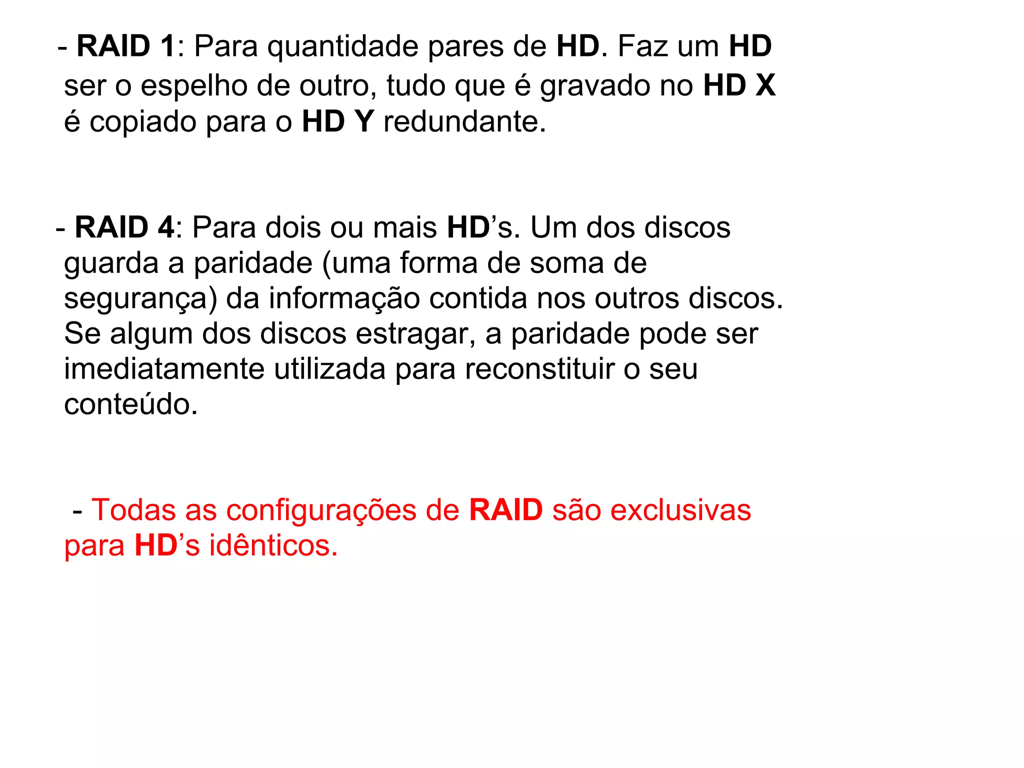 - RAID 1: Para quantidade pares de HD. Faz um HD
ser o espelho de outro, tudo que é gravado no HD X
é copiado para o HD Y redundante.

- RAID 4: Para dois ou mais HD’s. Um dos discos
guarda a paridade (uma forma de soma de
segurança) da informação contida nos outros discos.
Se algum dos discos estragar, a paridade pode ser
imediatamente utilizada para reconstituir o seu
conteúdo.

- Todas as configurações de RAID são exclusivas
para HD’s idênticos.

 