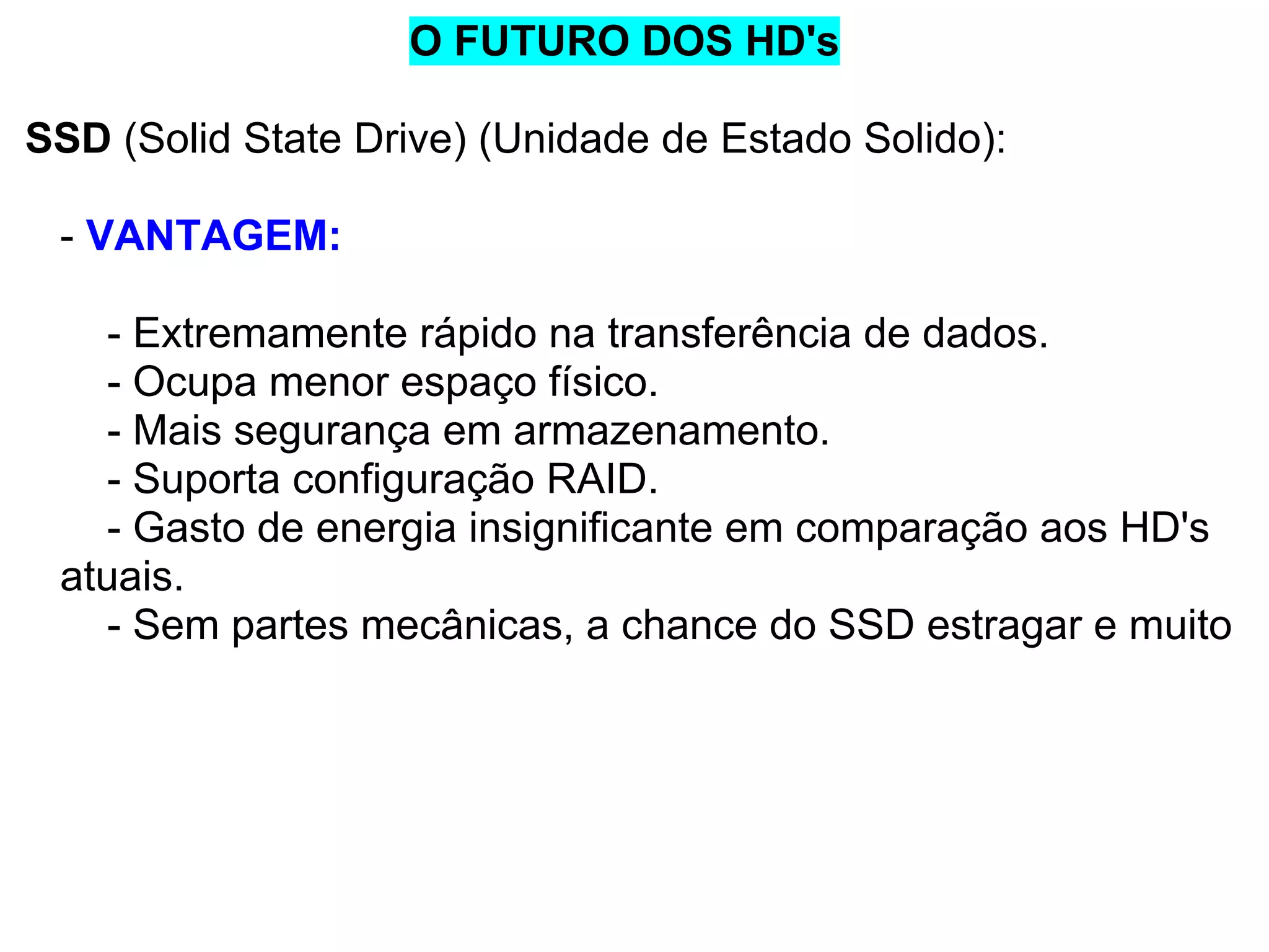 O FUTURO DOS HD's
SSD (Solid State Drive) (Unidade de Estado Solido):
- VANTAGEM:
- Extremamente rápido na transferência de dados.
- Ocupa menor espaço físico.
- Mais segurança em armazenamento.
- Suporta configuração RAID.
- Gasto de energia insignificante em comparação aos HD's
atuais.
- Sem partes mecânicas, a chance do SSD estragar e muito

 