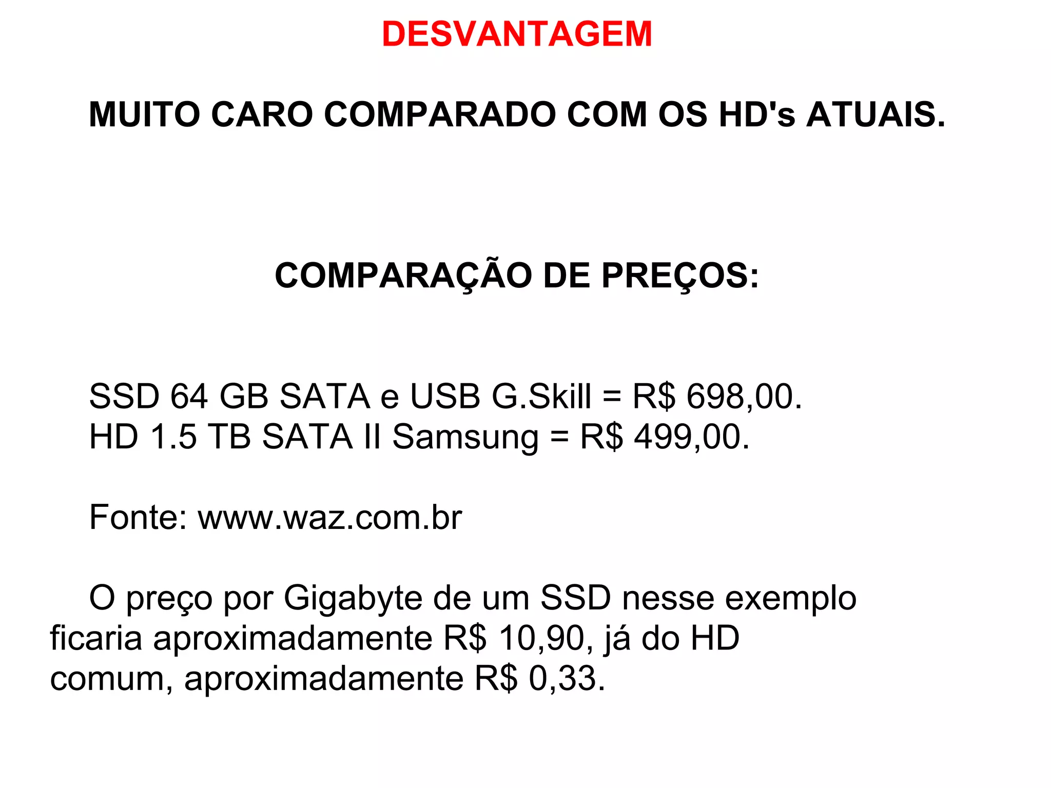 DESVANTAGEM
MUITO CARO COMPARADO COM OS HD's ATUAIS.

COMPARAÇÃO DE PREÇOS:

SSD 64 GB SATA e USB G.Skill = R$ 698,00.
HD 1.5 TB SATA II Samsung = R$ 499,00.
Fonte: www.waz.com.br
O preço por Gigabyte de um SSD nesse exemplo
ficaria aproximadamente R$ 10,90, já do HD
comum, aproximadamente R$ 0,33.

 