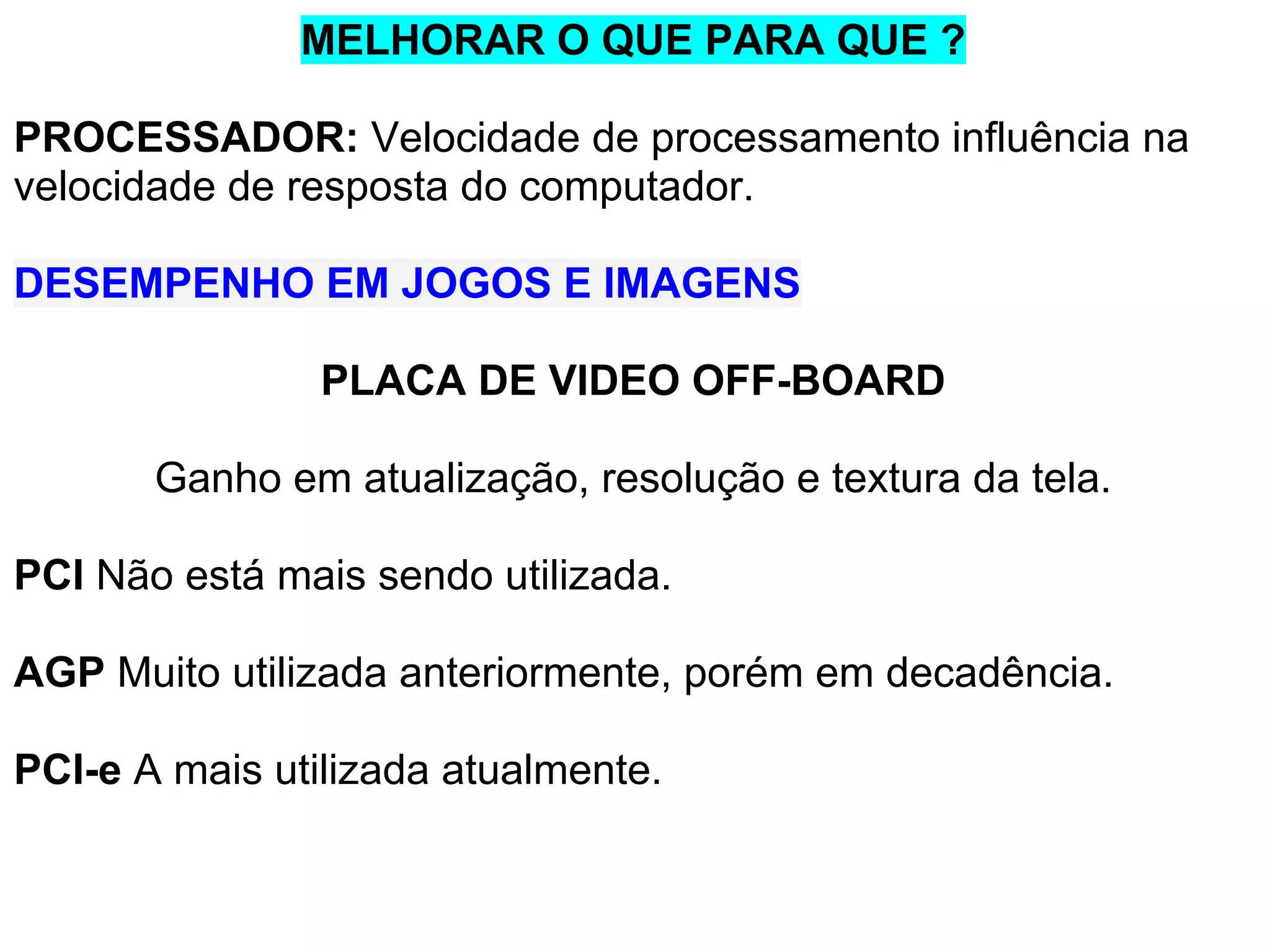 MELHORAR O QUE PARA QUE ?
PROCESSADOR: Velocidade de processamento influência na
velocidade de resposta do computador.
DESEMPENHO EM JOGOS E IMAGENS
PLACA DE VIDEO OFF-BOARD
Ganho em atualização, resolução e textura da tela.
PCI Não está mais sendo utilizada.
AGP Muito utilizada anteriormente, porém em decadência.
PCI-e A mais utilizada atualmente.

 