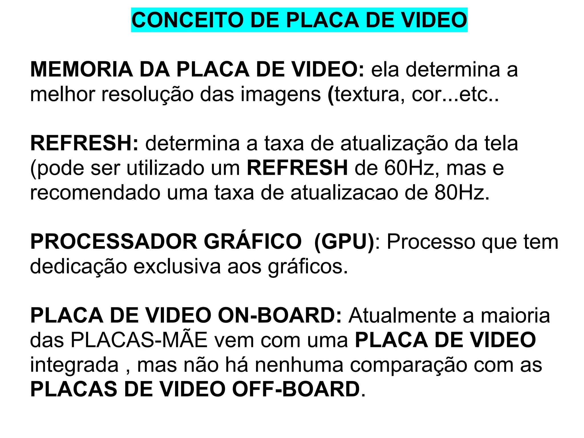 CONCEITO DE PLACA DE VIDEO
MEMORIA DA PLACA DE VIDEO: ela determina a
melhor resolução das imagens (textura, cor...etc..
REFRESH: determina a taxa de atualização da tela
(pode ser utilizado um REFRESH de 60Hz, mas e
recomendado uma taxa de atualizacao de 80Hz.
PROCESSADOR GRÁFICO (GPU): Processo que tem
dedicação exclusiva aos gráficos.
PLACA DE VIDEO ON-BOARD: Atualmente a maioria
das PLACAS-MÃE vem com uma PLACA DE VIDEO
integrada , mas não há nenhuma comparação com as
PLACAS DE VIDEO OFF-BOARD.

 