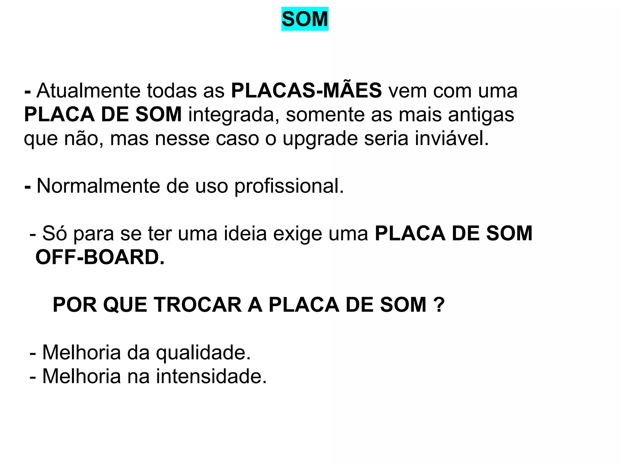 SOM

- Atualmente todas as PLACAS-MÃES vem com uma
PLACA DE SOM integrada, somente as mais antigas
que não, mas nesse caso o upgrade seria inviável.
- Normalmente de uso profissional.
- Só para se ter uma ideia exige uma PLACA DE SOM
OFF-BOARD.
POR QUE TROCAR A PLACA DE SOM ?
- Melhoria da qualidade.
- Melhoria na intensidade.

 