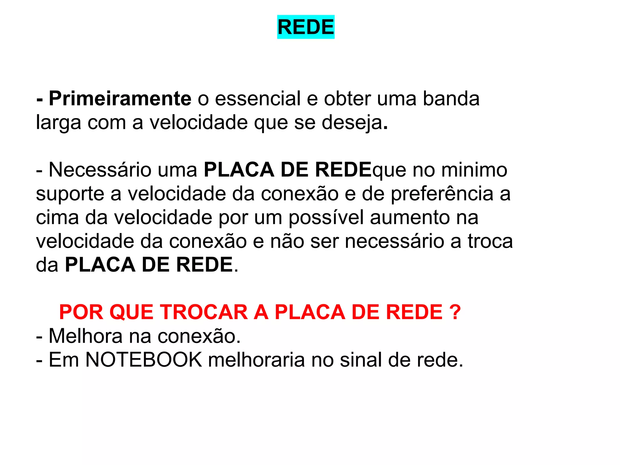 REDE

- Primeiramente o essencial e obter uma banda
larga com a velocidade que se deseja.
- Necessário uma PLACA DE REDEque no minimo
suporte a velocidade da conexão e de preferência a
cima da velocidade por um possível aumento na
velocidade da conexão e não ser necessário a troca
da PLACA DE REDE.
POR QUE TROCAR A PLACA DE REDE ?
- Melhora na conexão.
- Em NOTEBOOK melhoraria no sinal de rede.

 