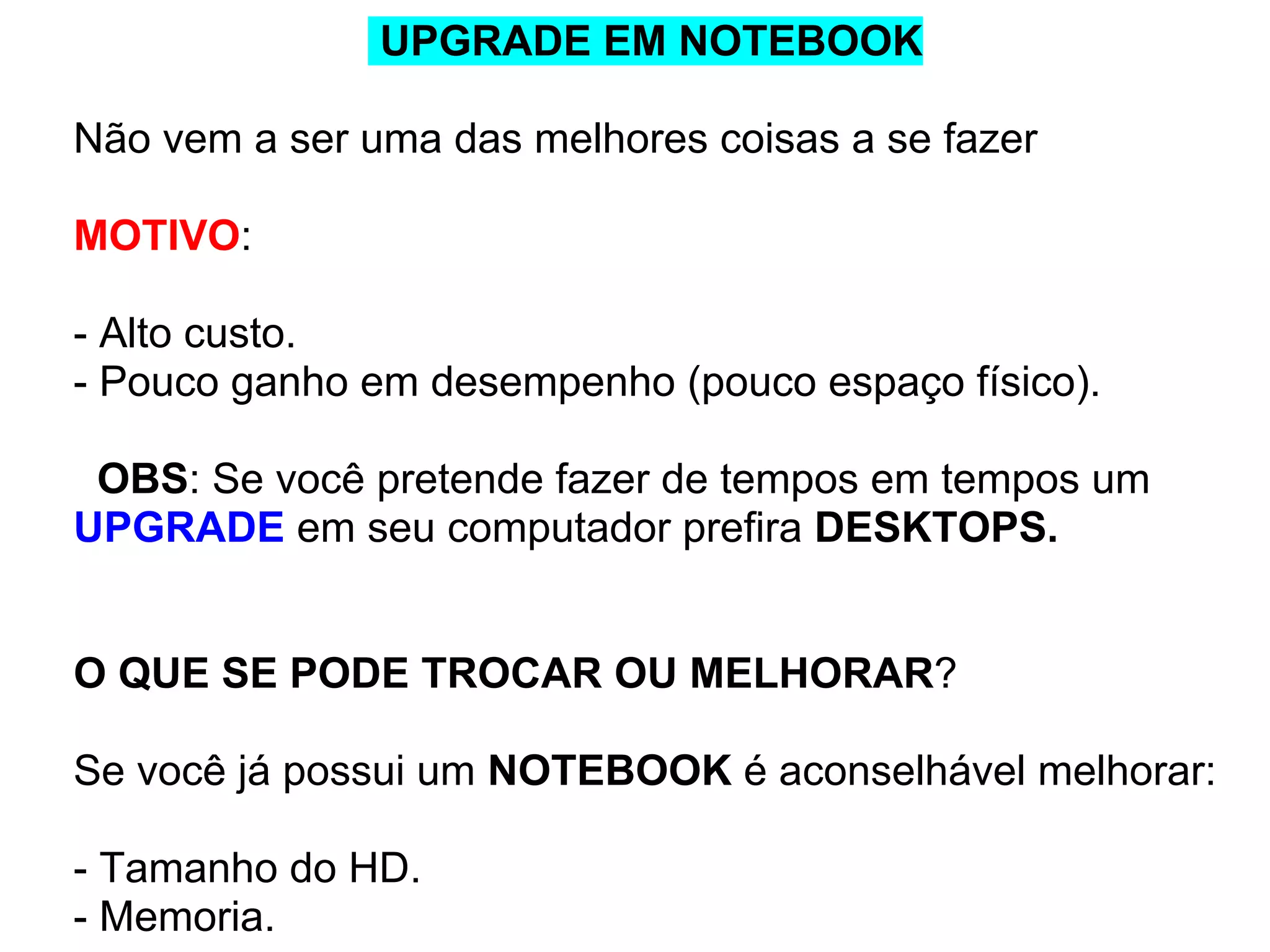 UPGRADE EM NOTEBOOK
Não vem a ser uma das melhores coisas a se fazer
MOTIVO:
- Alto custo.
- Pouco ganho em desempenho (pouco espaço físico).
OBS: Se você pretende fazer de tempos em tempos um
UPGRADE em seu computador prefira DESKTOPS.

O QUE SE PODE TROCAR OU MELHORAR?
Se você já possui um NOTEBOOK é aconselhável melhorar:
- Tamanho do HD.
- Memoria.

 