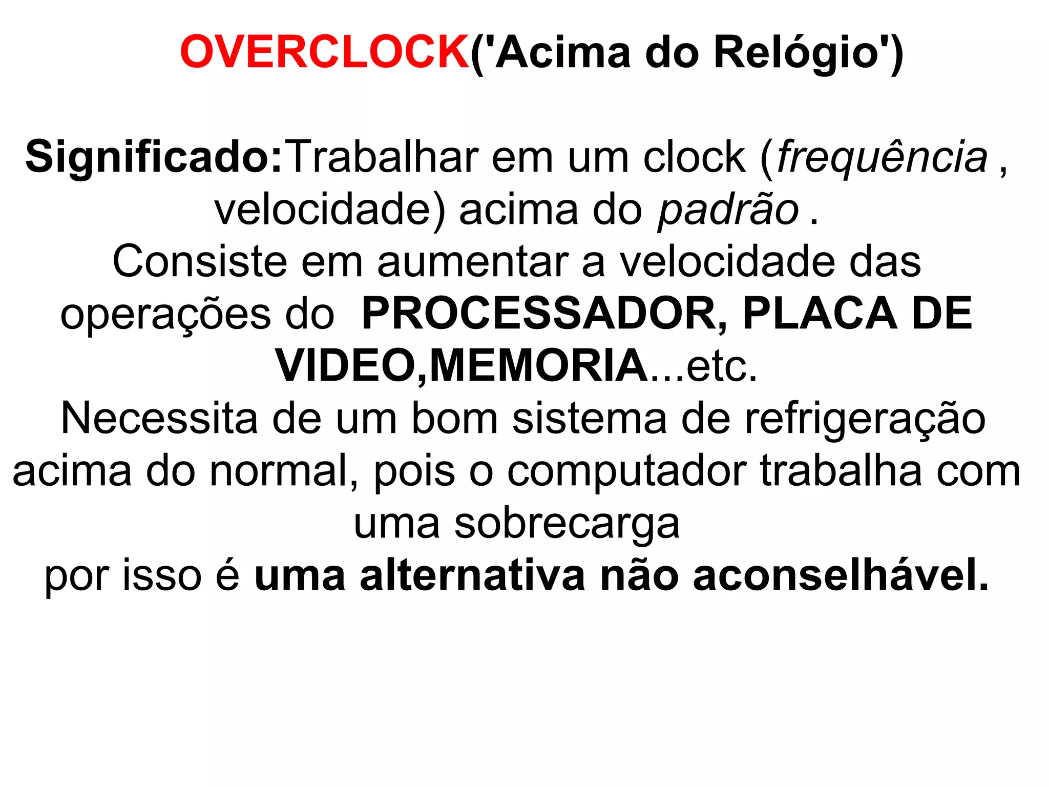 OVERCLOCK('Acima do Relógio')
Significado:Trabalhar em um clock (frequência ,
velocidade) acima do padrão .
Consiste em aumentar a velocidade das
operações do PROCESSADOR, PLACA DE
VIDEO,MEMORIA...etc.
Necessita de um bom sistema de refrigeração
acima do normal, pois o computador trabalha com
uma sobrecarga
por isso é uma alternativa não aconselhável.

 