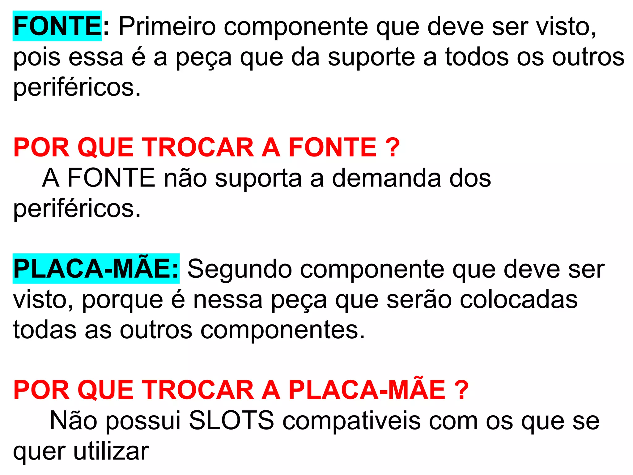FONTE: Primeiro componente que deve ser visto,
pois essa é a peça que da suporte a todos os outros
periféricos.
POR QUE TROCAR A FONTE ?
A FONTE não suporta a demanda dos
periféricos.
PLACA-MÃE: Segundo componente que deve ser
visto, porque é nessa peça que serão colocadas
todas as outros componentes.
POR QUE TROCAR A PLACA-MÃE ?
Não possui SLOTS compativeis com os que se
quer utilizar

 