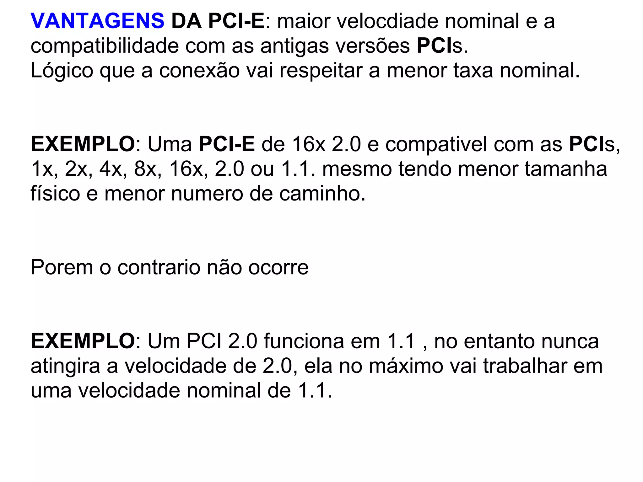 VANTAGENS DA PCI-E: maior velocdiade nominal e a
compatibilidade com as antigas versões PCIs.
Lógico que a conexão vai respeitar a menor taxa nominal.

EXEMPLO: Uma PCI-E de 16x 2.0 e compativel com as PCIs,
1x, 2x, 4x, 8x, 16x, 2.0 ou 1.1. mesmo tendo menor tamanha
físico e menor numero de caminho.

Porem o contrario não ocorre

EXEMPLO: Um PCI 2.0 funciona em 1.1 , no entanto nunca
atingira a velocidade de 2.0, ela no máximo vai trabalhar em
uma velocidade nominal de 1.1.

 