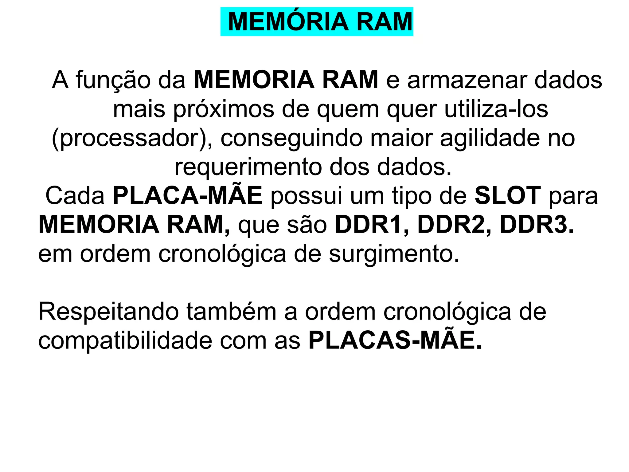 MEMÓRIA RAM
A função da MEMORIA RAM e armazenar dados
mais próximos de quem quer utiliza-los
(processador), conseguindo maior agilidade no
requerimento dos dados.
Cada PLACA-MÃE possui um tipo de SLOT para
MEMORIA RAM, que são DDR1, DDR2, DDR3.
em ordem cronológica de surgimento.
Respeitando também a ordem cronológica de
compatibilidade com as PLACAS-MÃE.

 