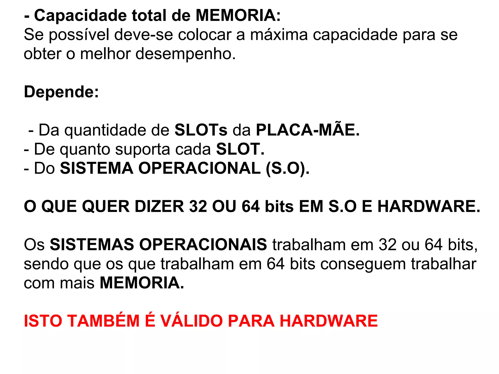 - Capacidade total de MEMORIA:
Se possível deve-se colocar a máxima capacidade para se
obter o melhor desempenho.
Depende:
- Da quantidade de SLOTs da PLACA-MÃE.
- De quanto suporta cada SLOT.
- Do SISTEMA OPERACIONAL (S.O).
O QUE QUER DIZER 32 OU 64 bits EM S.O E HARDWARE.
Os SISTEMAS OPERACIONAIS trabalham em 32 ou 64 bits,
sendo que os que trabalham em 64 bits conseguem trabalhar
com mais MEMORIA.
ISTO TAMBÉM É VÁLIDO PARA HARDWARE

 