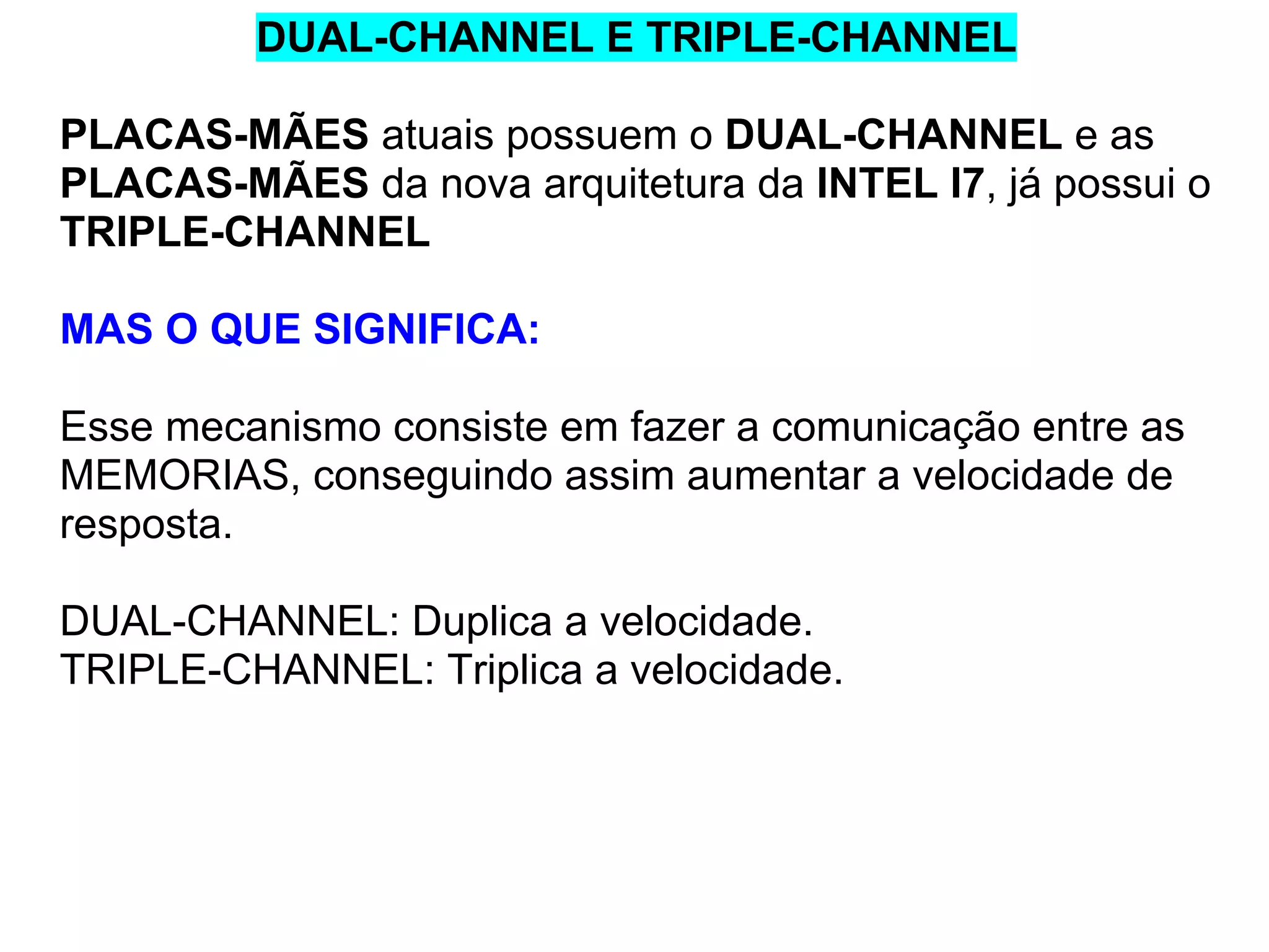 DUAL-CHANNEL E TRIPLE-CHANNEL
PLACAS-MÃES atuais possuem o DUAL-CHANNEL e as
PLACAS-MÃES da nova arquitetura da INTEL I7, já possui o
TRIPLE-CHANNEL
MAS O QUE SIGNIFICA:
Esse mecanismo consiste em fazer a comunicação entre as
MEMORIAS, conseguindo assim aumentar a velocidade de
resposta.
DUAL-CHANNEL: Duplica a velocidade.
TRIPLE-CHANNEL: Triplica a velocidade.

 