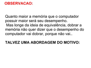 OBSERVACAO:

Quanto maior a memória que o computador
possuir maior será seu desempenho.
Mas longe da ideia de equivalência, dobrar a
memória não quer dizer que o desempenho do
computador vai dobrar, porque não vai..
TALVEZ UMA ABORDAGEM DO MOTIVO:

 