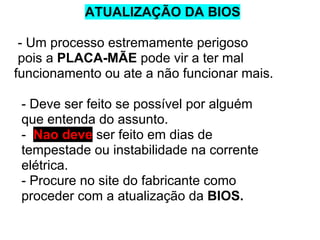 ATUALIZAÇÃO DA BIOS
- Um processo estremamente perigoso
pois a PLACA-MÃE pode vir a ter mal
funcionamento ou ate a não funcionar mais.
- Deve ser feito se possível por alguém
que entenda do assunto.
- Nao deve ser feito em dias de
tempestade ou instabilidade na corrente
elétrica.
- Procure no site do fabricante como
proceder com a atualização da BIOS.

 