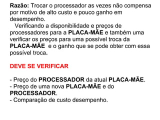 Razão: Trocar o processador as vezes não compensa
por motivo de alto custo e pouco ganho em
desempenho.
Verificando a disponibilidade e preços de
processadores para a PLACA-MÃE e também uma
verificar os preços para uma possível troca da
PLACA-MÃE e o ganho que se pode obter com essa
possível troca.
DEVE SE VERIFICAR
- Preço do PROCESSADOR da atual PLACA-MÃE.
- Preço de uma nova PLACA-MÃE e do
PROCESSADOR.
- Comparação de custo desempenho.

 