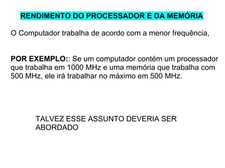 RENDIMENTO DO PROCESSADOR E DA MEMÓRIA
O Computador trabalha de acordo com a menor frequência,

POR EXEMPLO:: Se um computador contém um processador
que trabalha em 1000 MHz e uma memória que trabalha com
500 MHz, ele irá trabalhar no máximo em 500 MHz.

TALVEZ ESSE ASSUNTO DEVERIA SER
ABORDADO

 