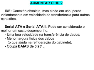 AUMENTAR O HD ?
IDE: Conexão obsoleta, mas ainda em uso, perde
violentamente em velocidade de transferência para outras
conexões.
Serial ATA e Serial ATA II: Pode ser considerado o
melhor em custo desempenho.
- Uma boa velocidade na transferência de dados.
- Menor largura física dos cabos
(o que ajuda na refrigeração do gabinete).
- Ocupa BAIAS de 3.25' .

 