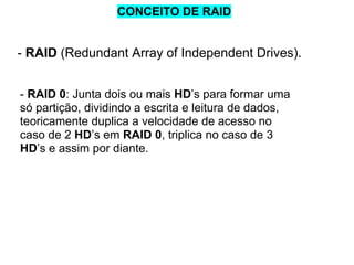 CONCEITO DE RAID

- RAID (Redundant Array of Independent Drives).
- RAID 0: Junta dois ou mais HD’s para formar uma
só partição, dividindo a escrita e leitura de dados,
teoricamente duplica a velocidade de acesso no
caso de 2 HD’s em RAID 0, triplica no caso de 3
HD’s e assim por diante.

 