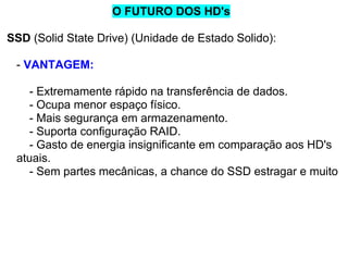O FUTURO DOS HD's
SSD (Solid State Drive) (Unidade de Estado Solido):
- VANTAGEM:
- Extremamente rápido na transferência de dados.
- Ocupa menor espaço físico.
- Mais segurança em armazenamento.
- Suporta configuração RAID.
- Gasto de energia insignificante em comparação aos HD's
atuais.
- Sem partes mecânicas, a chance do SSD estragar e muito

 