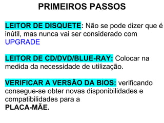 PRIMEIROS PASSOS
LEITOR DE DISQUETE: Não se pode dizer que é
inútil, mas nunca vai ser considerado com
UPGRADE
LEITOR DE CD/DVD/BLUE-RAY: Colocar na
medida da necessidade de utilização.
VERIFICAR A VERSÃO DA BIOS: verificando
consegue-se obter novas disponibilidades e
compatibilidades para a
PLACA-MÃE.

 