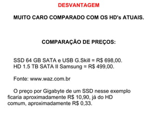 DESVANTAGEM
MUITO CARO COMPARADO COM OS HD's ATUAIS.

COMPARAÇÃO DE PREÇOS:

SSD 64 GB SATA e USB G.Skill = R$ 698,00.
HD 1.5 TB SATA II Samsung = R$ 499,00.
Fonte: www.waz.com.br
O preço por Gigabyte de um SSD nesse exemplo
ficaria aproximadamente R$ 10,90, já do HD
comum, aproximadamente R$ 0,33.

 