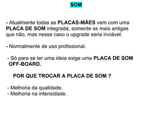 SOM

- Atualmente todas as PLACAS-MÃES vem com uma
PLACA DE SOM integrada, somente as mais antigas
que não, mas nesse caso o upgrade seria inviável.
- Normalmente de uso profissional.
- Só para se ter uma ideia exige uma PLACA DE SOM
OFF-BOARD.
POR QUE TROCAR A PLACA DE SOM ?
- Melhoria da qualidade.
- Melhoria na intensidade.

 