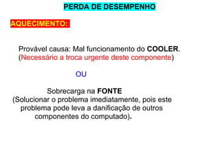 PERDA DE DESEMPENHO
AQUECIMENTO:

Provável causa: Mal funcionamento do COOLER.
(Necessário a troca urgente deste componente)
OU
Sobrecarga na FONTE
(Solucionar o problema imediatamente, pois este
problema pode leva a danificação de outros
componentes do computado).

 