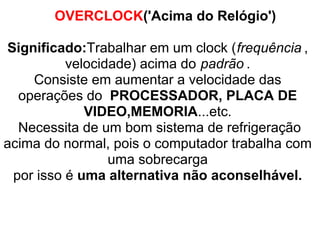 OVERCLOCK('Acima do Relógio')
Significado:Trabalhar em um clock (frequência ,
velocidade) acima do padrão .
Consiste em aumentar a velocidade das
operações do PROCESSADOR, PLACA DE
VIDEO,MEMORIA...etc.
Necessita de um bom sistema de refrigeração
acima do normal, pois o computador trabalha com
uma sobrecarga
por isso é uma alternativa não aconselhável.

 