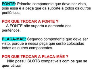 FONTE: Primeiro componente que deve ser visto,
pois essa é a peça que da suporte a todos os outros
periféricos.
POR QUE TROCAR A FONTE ?
A FONTE não suporta a demanda dos
periféricos.
PLACA-MÃE: Segundo componente que deve ser
visto, porque é nessa peça que serão colocadas
todas as outros componentes.
POR QUE TROCAR A PLACA-MÃE ?
Não possui SLOTS compativeis com os que se
quer utilizar

 