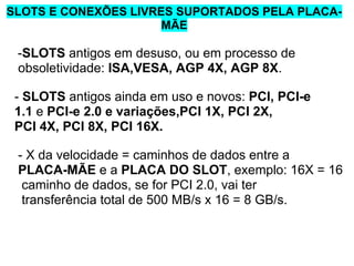 SLOTS E CONEXÕES LIVRES SUPORTADOS PELA PLACAMÃE

-SLOTS antigos em desuso, ou em processo de
obsoletividade: ISA,VESA, AGP 4X, AGP 8X.
- SLOTS antigos ainda em uso e novos: PCI, PCI-e
1.1 e PCI-e 2.0 e variações,PCI 1X, PCI 2X,
PCI 4X, PCI 8X, PCI 16X.
- X da velocidade = caminhos de dados entre a
PLACA-MÃE e a PLACA DO SLOT, exemplo: 16X = 16
caminho de dados, se for PCI 2.0, vai ter
transferência total de 500 MB/s x 16 = 8 GB/s.

 