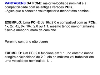 VANTAGENS DA PCI-E: maior velocdiade nominal e a
compatibilidade com as antigas versões PCIs.
Lógico que a conexão vai respeitar a menor taxa nominal.

EXEMPLO: Uma PCI-E de 16x 2.0 e compativel com as PCIs,
1x, 2x, 4x, 8x, 16x, 2.0 ou 1.1. mesmo tendo menor tamanha
físico e menor numero de caminho.

Porem o contrario não ocorre

EXEMPLO: Um PCI 2.0 funciona em 1.1 , no entanto nunca
atingira a velocidade de 2.0, ela no máximo vai trabalhar em
uma velocidade nominal de 1.1.

 